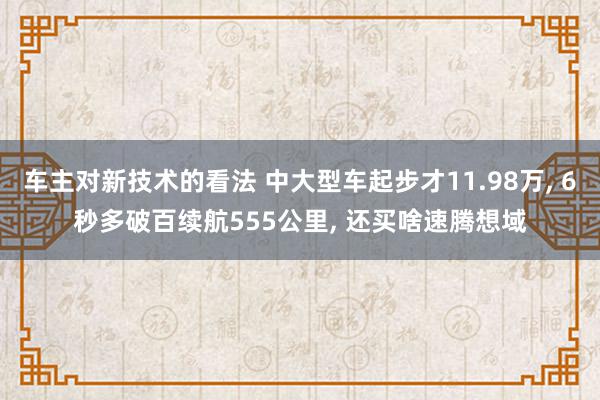 车主对新技术的看法 中大型车起步才11.98万, 6秒多破百续航555公里, 还买啥速腾想域