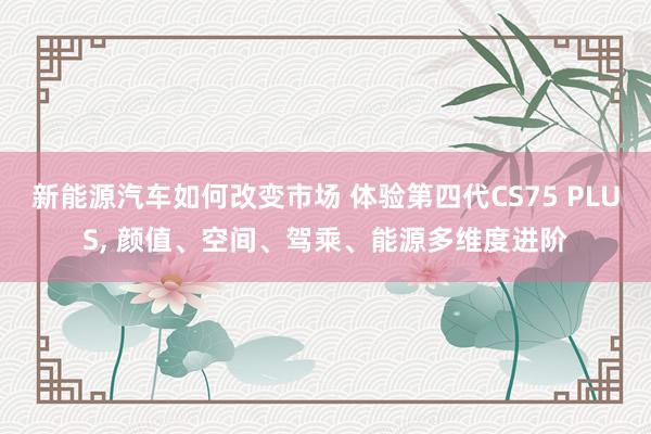 新能源汽车如何改变市场 体验第四代CS75 PLUS, 颜值、空间、驾乘、能源多维度进阶