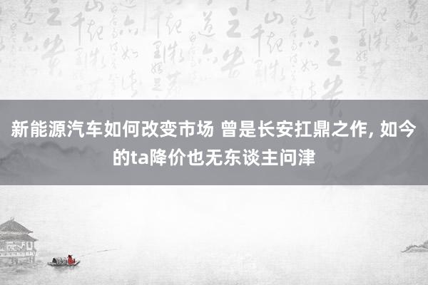 新能源汽车如何改变市场 曾是长安扛鼎之作, 如今的ta降价也无东谈主问津