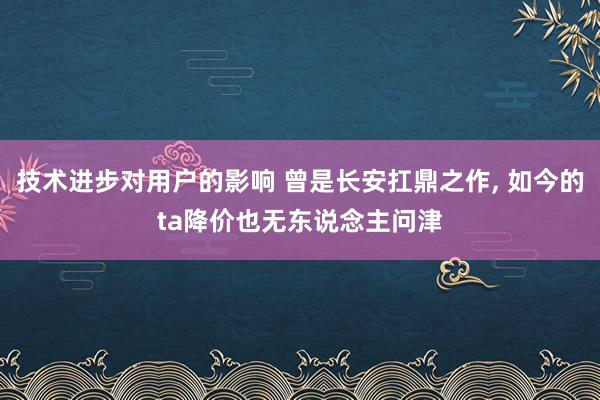 技术进步对用户的影响 曾是长安扛鼎之作, 如今的ta降价也无东说念主问津