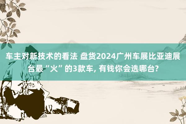 车主对新技术的看法 盘货2024广州车展比亚迪展台最“火”的3款车, 有钱你会选哪台?