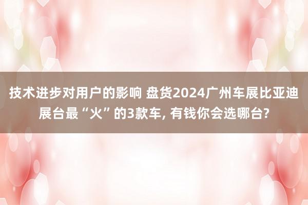 技术进步对用户的影响 盘货2024广州车展比亚迪展台最“火”的3款车, 有钱你会选哪台?