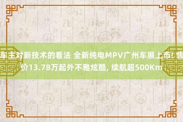 车主对新技术的看法 全新纯电MPV广州车展上市! 售价13.78万起外不雅炫酷, 续航超500Km