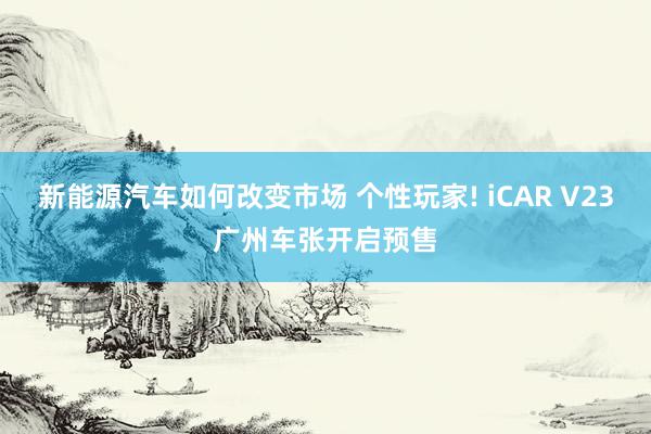 新能源汽车如何改变市场 个性玩家! iCAR V23广州车张开启预售