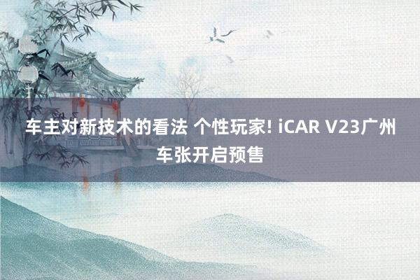 车主对新技术的看法 个性玩家! iCAR V23广州车张开启预售