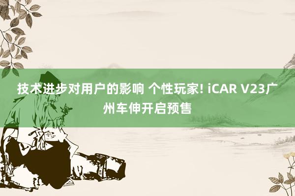 技术进步对用户的影响 个性玩家! iCAR V23广州车伸开启预售