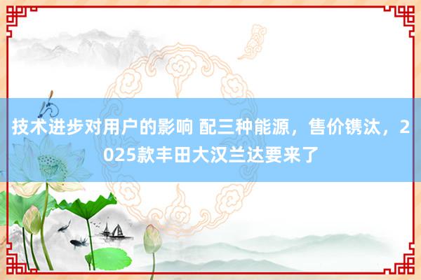 技术进步对用户的影响 配三种能源，售价镌汰，2025款丰田大汉兰达要来了