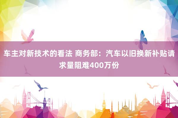 车主对新技术的看法 商务部：汽车以旧换新补贴请求量阻难400万份