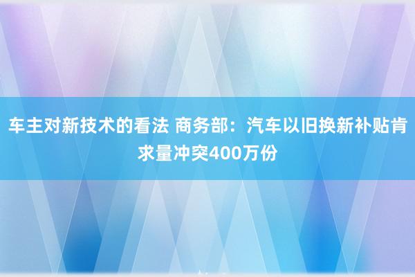 车主对新技术的看法 商务部：汽车以旧换新补贴肯求量冲突400万份