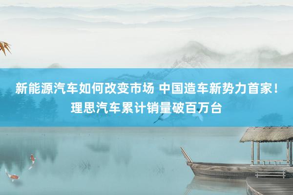 新能源汽车如何改变市场 中国造车新势力首家！理思汽车累计销量破百万台