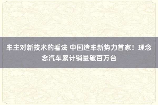 车主对新技术的看法 中国造车新势力首家！理念念汽车累计销量破百万台