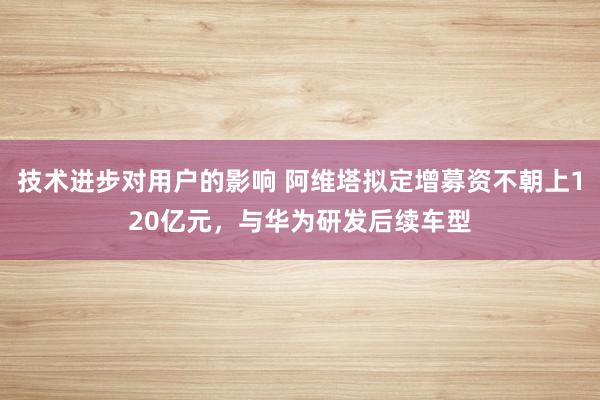 技术进步对用户的影响 阿维塔拟定增募资不朝上120亿元，与华为研发后续车型