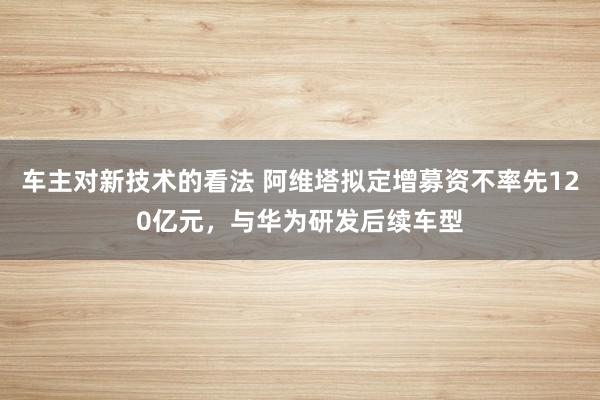 车主对新技术的看法 阿维塔拟定增募资不率先120亿元，与华为研发后续车型