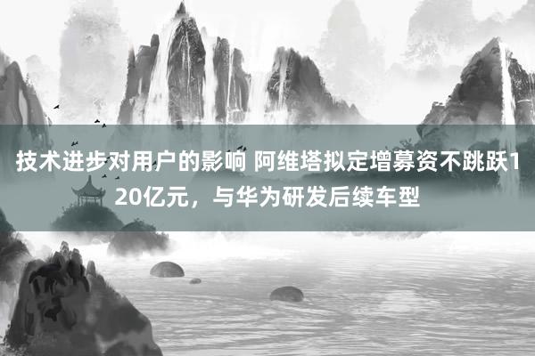 技术进步对用户的影响 阿维塔拟定增募资不跳跃120亿元，与华为研发后续车型