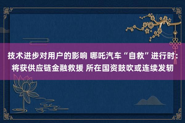 技术进步对用户的影响 哪吒汽车“自救”进行时：将获供应链金融救援 所在国资鼓吹或连续发轫