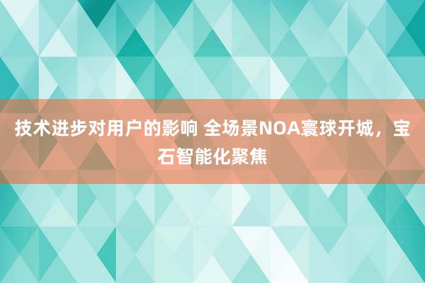 技术进步对用户的影响 全场景NOA寰球开城，宝石智能化聚焦