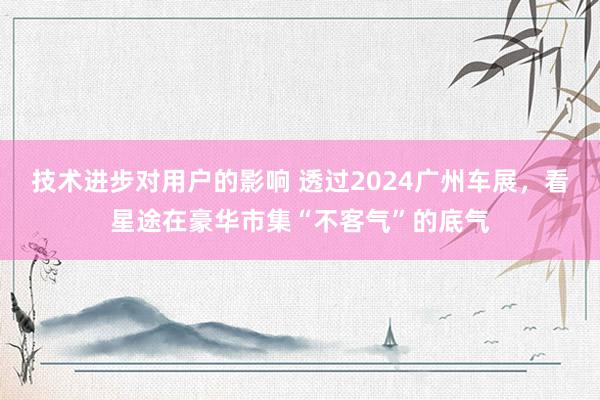 技术进步对用户的影响 透过2024广州车展，看星途在豪华市集“不客气”的底气