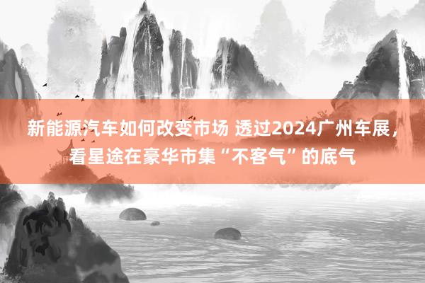 新能源汽车如何改变市场 透过2024广州车展，看星途在豪华市集“不客气”的底气