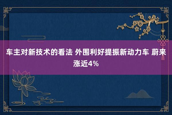 车主对新技术的看法 外围利好提振新动力车 蔚来涨近4%