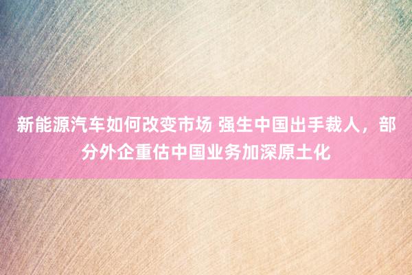 新能源汽车如何改变市场 强生中国出手裁人，部分外企重估中国业务加深原土化