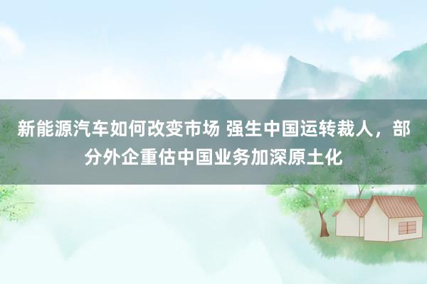 新能源汽车如何改变市场 强生中国运转裁人，部分外企重估中国业务加深原土化