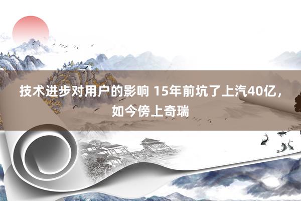 技术进步对用户的影响 15年前坑了上汽40亿，如今傍上奇瑞