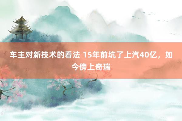 车主对新技术的看法 15年前坑了上汽40亿，如今傍上奇瑞