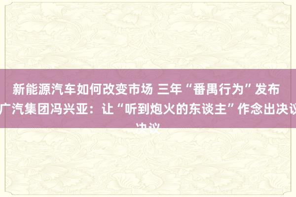 新能源汽车如何改变市场 三年“番禺行为”发布  广汽集团冯兴亚：让“听到炮火的东谈主”作念出决议