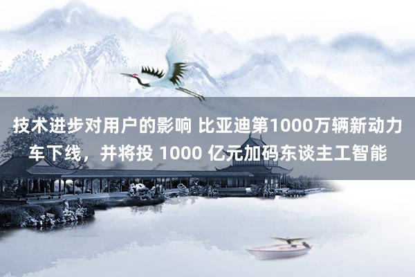 技术进步对用户的影响 比亚迪第1000万辆新动力车下线，并将投 1000 亿元加码东谈主工智能