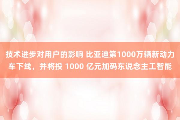 技术进步对用户的影响 比亚迪第1000万辆新动力车下线，并将投 1000 亿元加码东说念主工智能