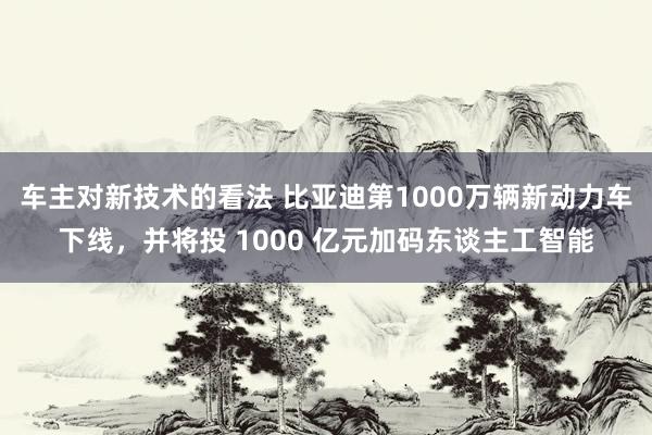 车主对新技术的看法 比亚迪第1000万辆新动力车下线，并将投 1000 亿元加码东谈主工智能