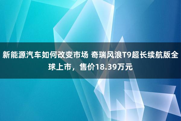 新能源汽车如何改变市场 奇瑞风浪T9超长续航版全球上市，售价18.39万元