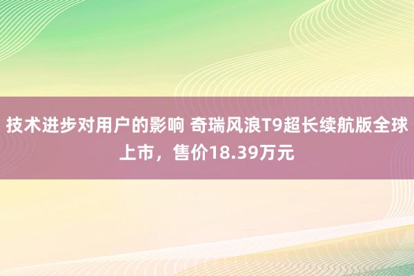 技术进步对用户的影响 奇瑞风浪T9超长续航版全球上市，售价18.39万元