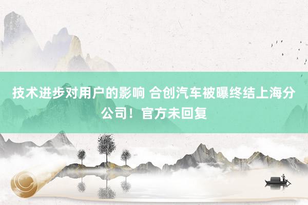 技术进步对用户的影响 合创汽车被曝终结上海分公司！官方未回复