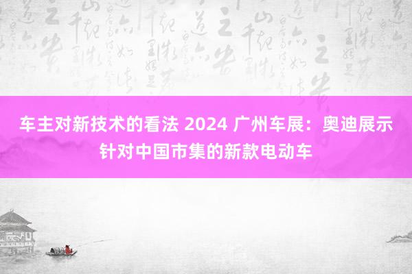 车主对新技术的看法 2024 广州车展：奥迪展示针对中国市集的新款电动车