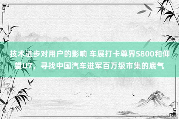 技术进步对用户的影响 车展打卡尊界S800和仰望U7，寻找中国汽车进军百万级市集的底气