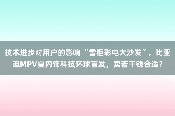 技术进步对用户的影响 “雪柜彩电大沙发”，比亚迪MPV夏内饰科技环球首发，卖若干钱合适？