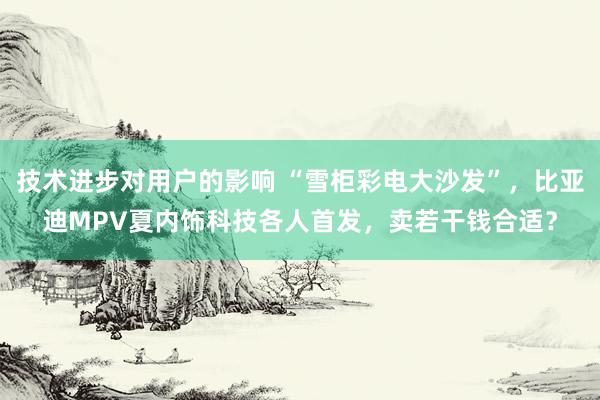 技术进步对用户的影响 “雪柜彩电大沙发”，比亚迪MPV夏内饰科技各人首发，卖若干钱合适？