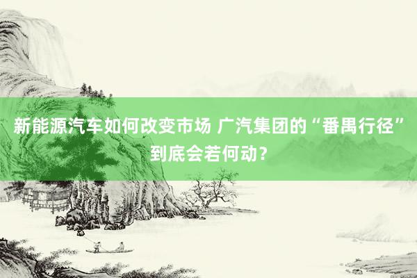 新能源汽车如何改变市场 广汽集团的“番禺行径”到底会若何动？