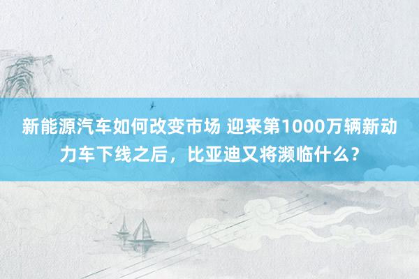 新能源汽车如何改变市场 迎来第1000万辆新动力车下线之后，比亚迪又将濒临什么？