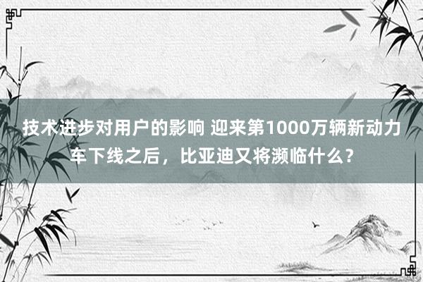 技术进步对用户的影响 迎来第1000万辆新动力车下线之后，比亚迪又将濒临什么？