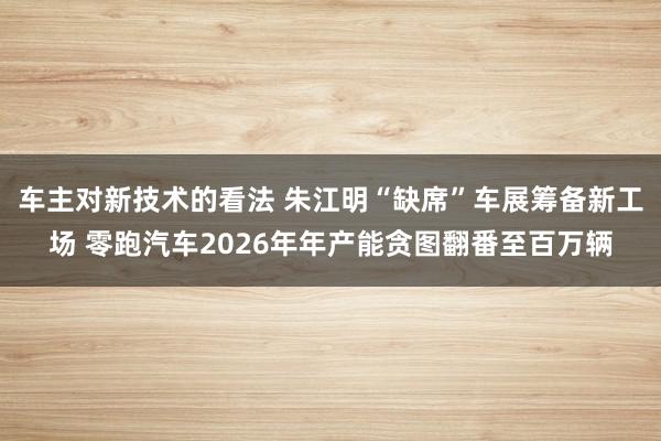 车主对新技术的看法 朱江明“缺席”车展筹备新工场 零跑汽车2026年年产能贪图翻番至百万辆