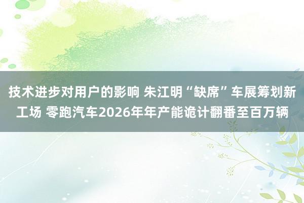 技术进步对用户的影响 朱江明“缺席”车展筹划新工场 零跑汽车2026年年产能诡计翻番至百万辆