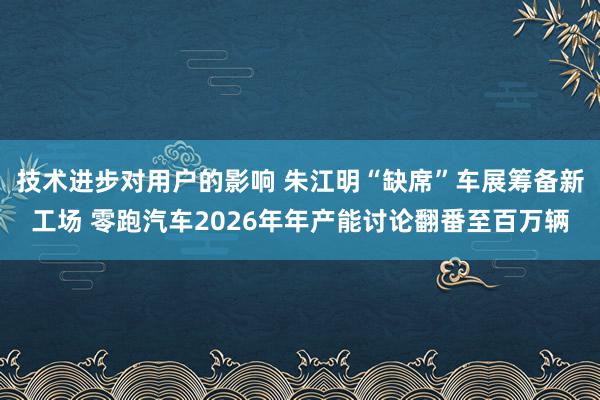 技术进步对用户的影响 朱江明“缺席”车展筹备新工场 零跑汽车2026年年产能讨论翻番至百万辆