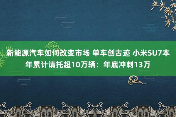 新能源汽车如何改变市场 单车创古迹 小米SU7本年累计请托超10万辆：年底冲刺13万