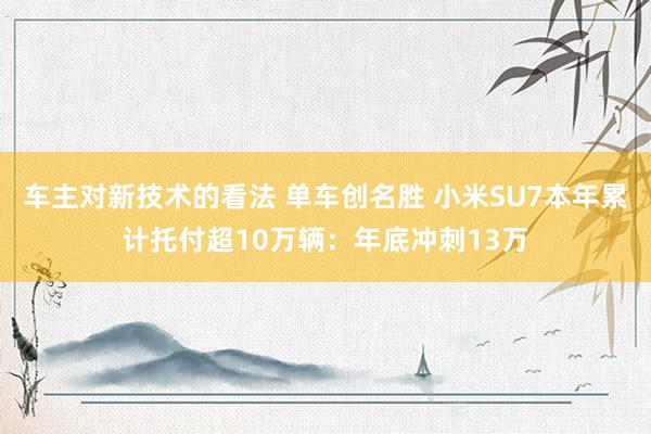 车主对新技术的看法 单车创名胜 小米SU7本年累计托付超10万辆：年底冲刺13万