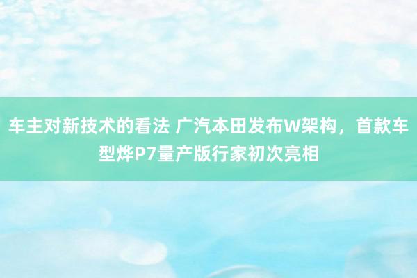 车主对新技术的看法 广汽本田发布W架构，首款车型烨P7量产版行家初次亮相