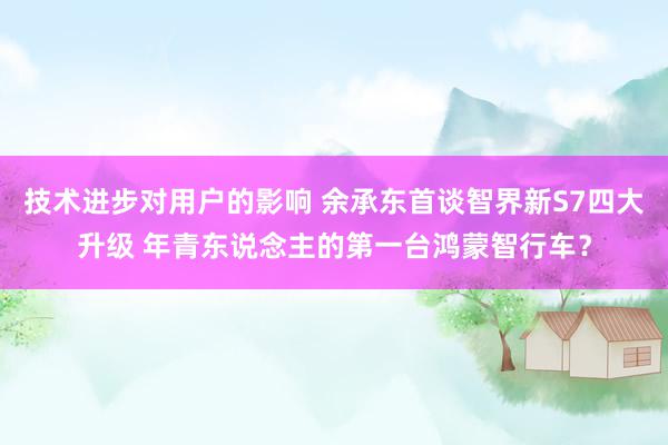 技术进步对用户的影响 余承东首谈智界新S7四大升级 年青东说念主的第一台鸿蒙智行车？