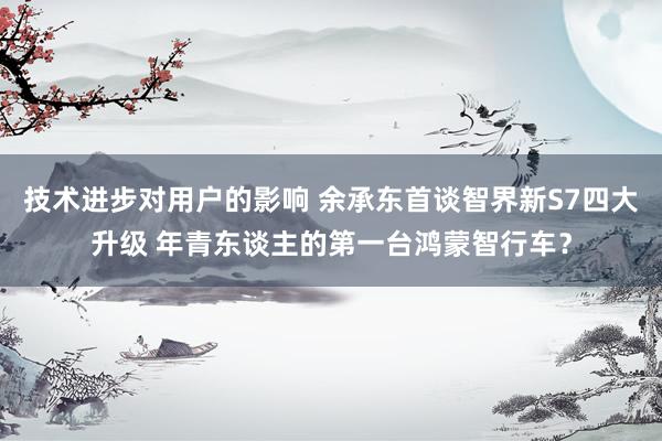 技术进步对用户的影响 余承东首谈智界新S7四大升级 年青东谈主的第一台鸿蒙智行车？