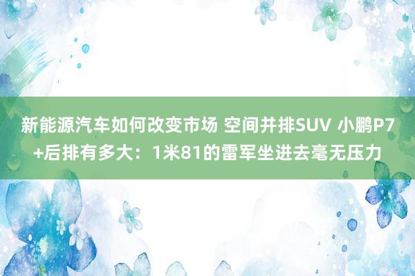 新能源汽车如何改变市场 空间并排SUV 小鹏P7+后排有多大：1米81的雷军坐进去毫无压力